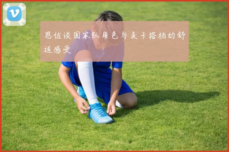 恩佐谈国家队角色与麦卡搭档的舒适感受
