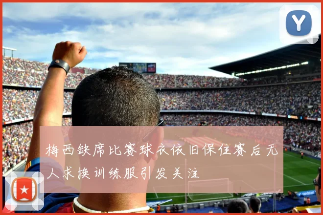 梅西缺席比赛球衣依旧保住赛后无人求换训练服引发关注