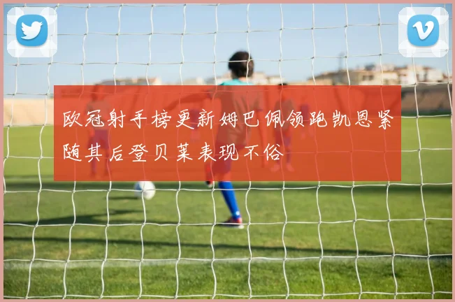 欧冠射手榜更新姆巴佩领跑凯恩紧随其后登贝莱表现不俗