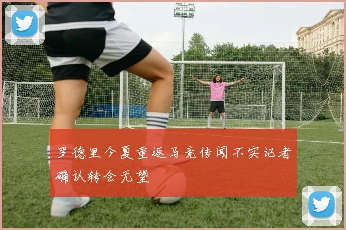 罗德里今夏重返马竞传闻不实记者确认转会无望