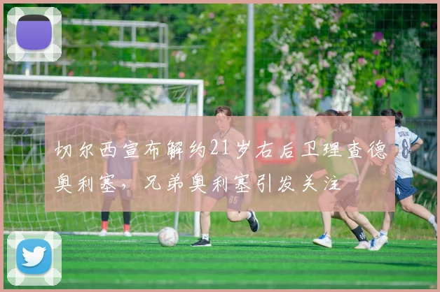 切尔西宣布解约21岁右后卫理查德奥利塞，兄弟奥利塞引发关注