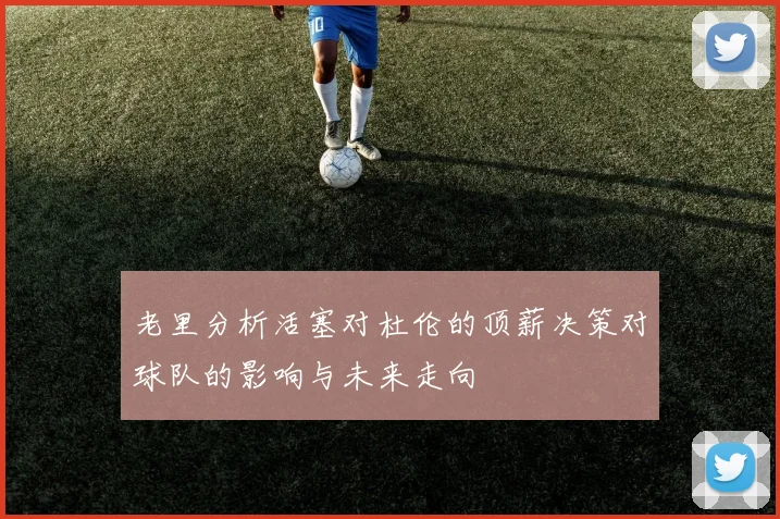 老里分析活塞对杜伦的顶薪决策对球队的影响与未来走向