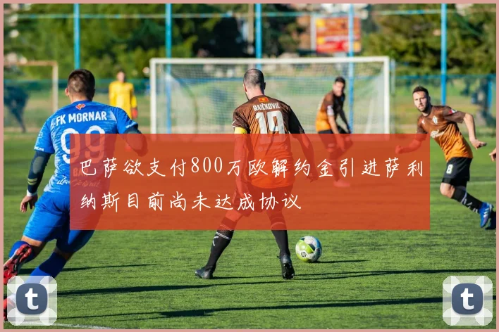 巴萨欲支付800万欧解约金引进萨利纳斯目前尚未达成协议