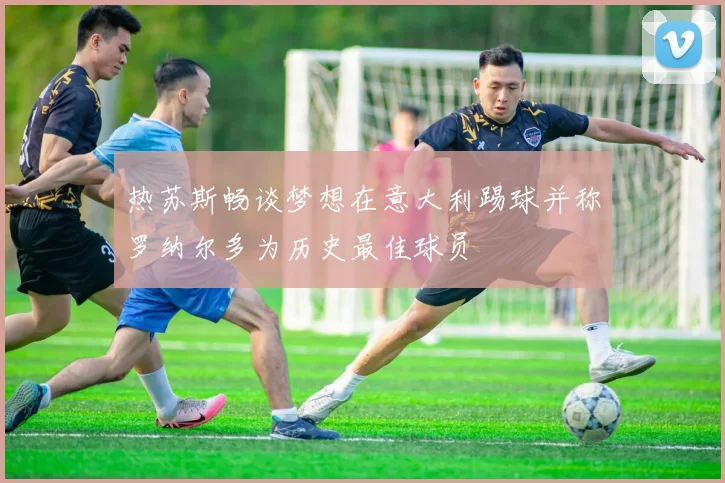 热苏斯畅谈梦想在意大利踢球并称罗纳尔多为历史最佳球员