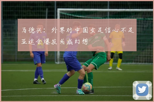 马德兴：外界对中国女足信心不足亚运会爆发或成幻想