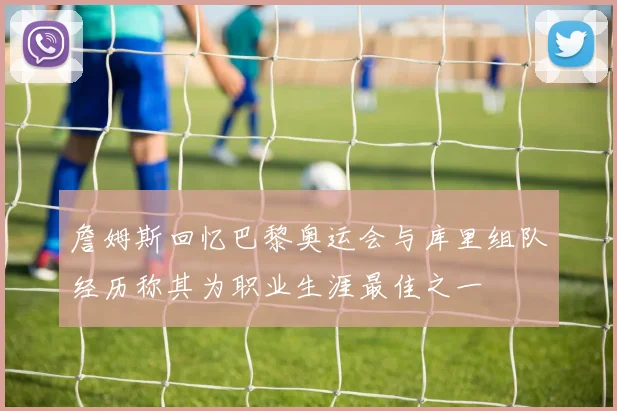 詹姆斯回忆巴黎奥运会与库里组队经历称其为职业生涯最佳之一
