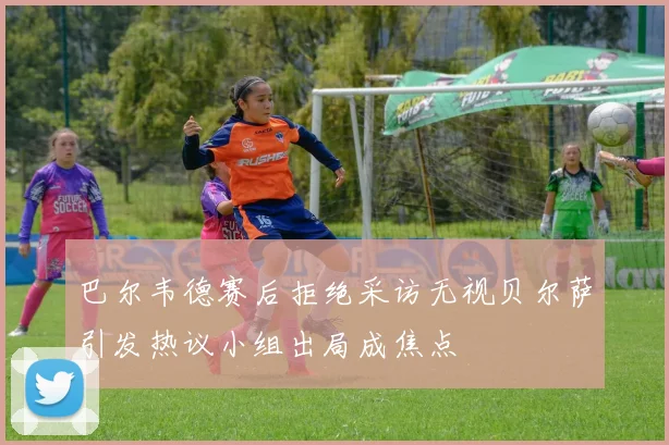 巴尔韦德赛后拒绝采访无视贝尔萨引发热议小组出局成焦点