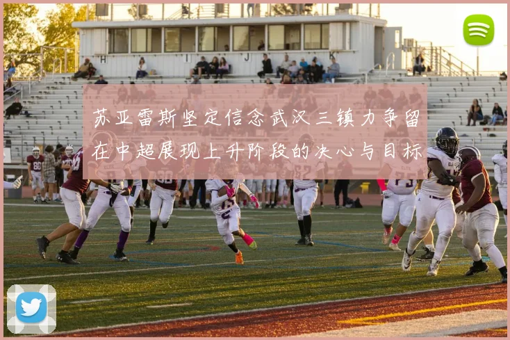 苏亚雷斯坚定信念武汉三镇力争留在中超展现上升阶段的决心与目标