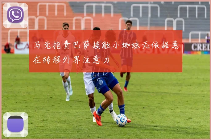 马竞指责巴萨接触小蜘蛛无依据意在转移外界注意力