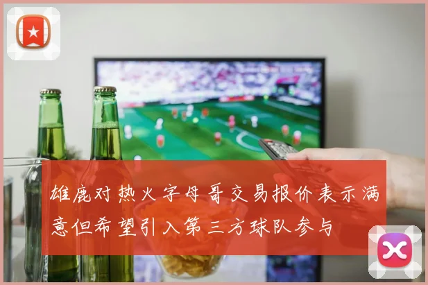 雄鹿对热火字母哥交易报价表示满意但希望引入第三方球队参与