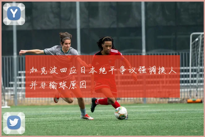 加克波回应日本绝平争议强调换人并非输球原因