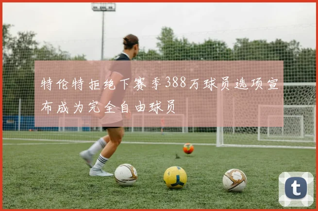 特伦特拒绝下赛季388万球员选项宣布成为完全自由球员