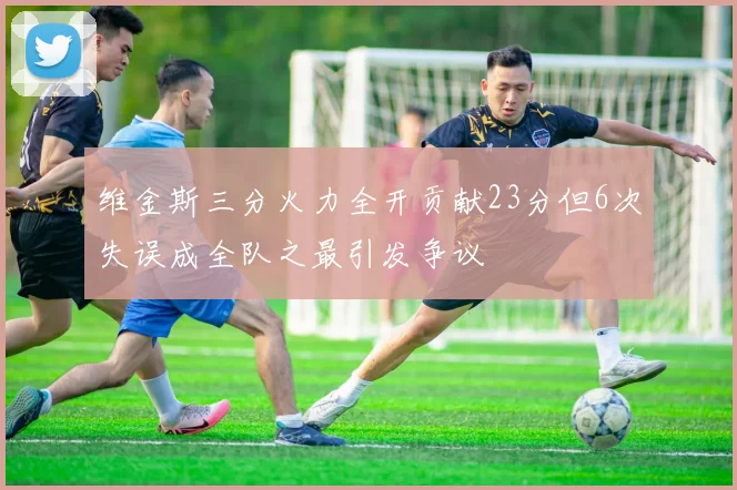 维金斯三分火力全开贡献23分但6次失误成全队之最引发争议