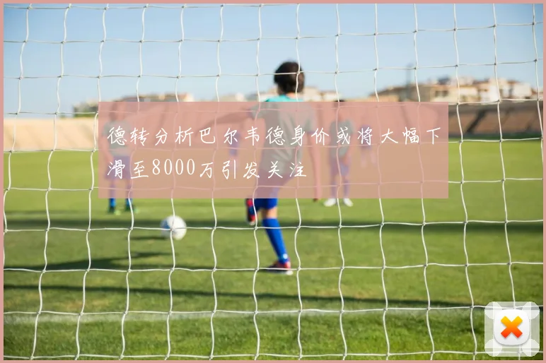 德转分析巴尔韦德身价或将大幅下滑至8000万引发关注