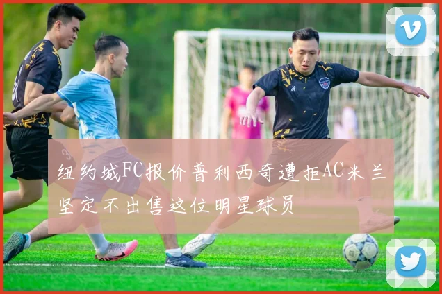 纽约城FC报价普利西奇遭拒AC米兰坚定不出售这位明星球员
