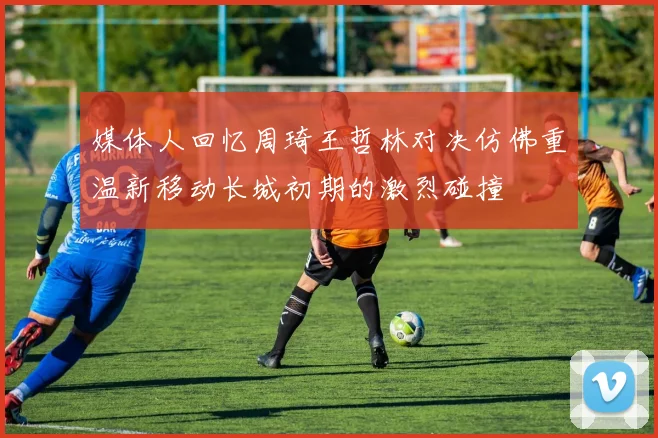 媒体人回忆周琦王哲林对决仿佛重温新移动长城初期的激烈碰撞