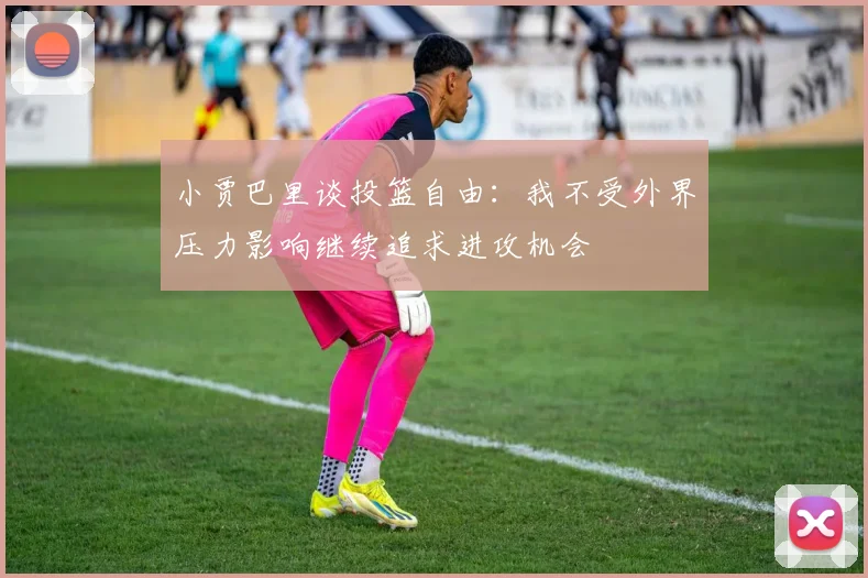 小贾巴里谈投篮自由：我不受外界压力影响继续追求进攻机会