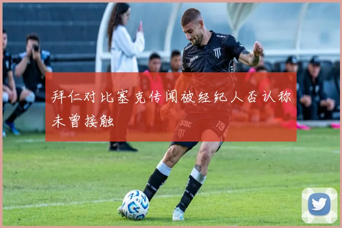 拜仁对比塞克传闻被经纪人否认称未曾接触