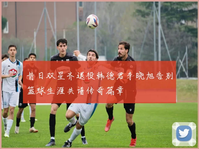 昔日双星齐退役韩德君李晓旭告别篮球生涯共谱传奇篇章