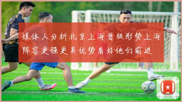 媒体人分析北京上海晋级形势上海阵容更强更具优势看好他们前进