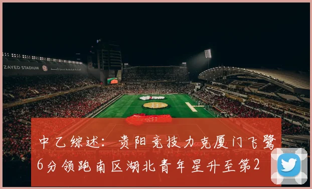 中乙综述：贵阳竞技力克厦门飞鹭6分领跑南区湖北青年星升至第2