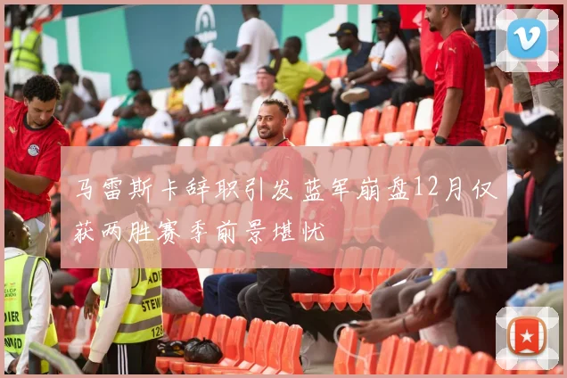 马雷斯卡辞职引发蓝军崩盘12月仅获两胜赛季前景堪忧
